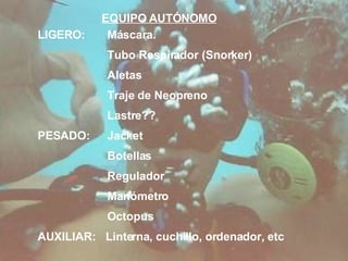 EQUIPO AUTÓNOMO LIGERO: Máscara. Tubo Respirador (Snorker) Aletas Traje de Neopreno Lastre?? PESADO: Jacket Botellas Regulador Manómetro Octopus AUXILIAR:  Linterna, cuchillo, ordenador, etc 