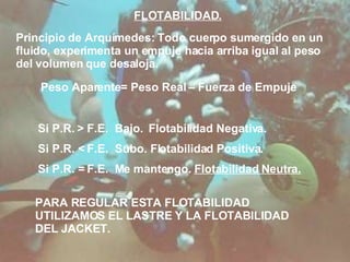 FLOTABILIDAD. Principio de Arquímedes: Todo cuerpo sumergido en un fluido, experimenta un empuje hacia arriba igual al peso del volumen que desaloja.  Peso Aparente= Peso Real – Fuerza de Empuje Si P.R.  > F.E.  Bajo.  Flotabilidad Negativa. Si P.R. < F.E.  Subo. Flotabilidad Positiva. Si P.R. = F.E.  Me mantengo.  Flotabilidad Neutra. PARA REGULAR ESTA FLOTABILIDAD UTILIZAMOS EL LASTRE Y LA FLOTABILIDAD DEL JACKET. 
