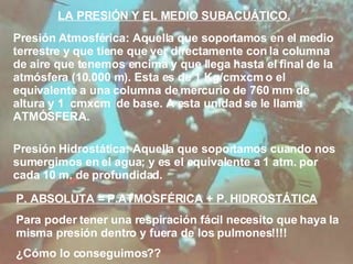 LA PRESIÓN Y EL MEDIO SUBACUÁTICO. Presión Atmosférica: Aquella que soportamos en el medio terrestre y que tiene que ver directamente con la columna de aire que tenemos encima y que llega hasta el final de la atmósfera (10.000 m). Esta es de 1 Kg/cmxcm o el equivalente a una columna de mercurio de 760 mm de altura y 1  cmxcm  de base. A esta unidad se le llama ATMÓSFERA. Presión Hidrostática: Aquella que soportamos cuando nos sumergimos en el agua; y es el equivalente a 1 atm. por cada 10 m. de profundidad. P. ABSOLUTA = P.ATMOSFÉRICA + P. HIDROSTÁTICA Para poder tener una respiración fácil necesito que haya la misma presión dentro y fuera de los pulmones!!!! ¿Cómo lo conseguimos?? 