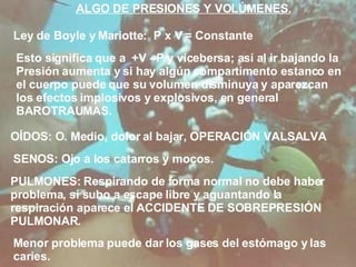 ALGO DE PRESIONES Y VOLÚMENES. Ley de Boyle y Mariotte:  P x V = Constante Esto significa que a  +V –P y vicebersa; así al ir bajando la Presión aumenta y si hay algún compartimento estanco en el cuerpo puede que su volumen disminuya y aparezcan los efectos implosivos y explosivos, en general  BAROTRAUMAS. OÍDOS: O. Medio, dolor al bajar, OPERACIÓN VALSALVA SENOS: Ojo a los catarros y mocos. PULMONES: Respirando de forma normal no debe haber problema, si subo a escape libre y aguantando la respiración aparece el ACCIDENTE DE SOBREPRESIÓN PULMONAR. Menor problema puede dar los gases del estómago y las caries. 