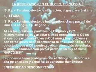LA RESPIRACIÓN EN EL BUCEO, FISIOLOGÍA II Si P.p  < Tensión, efecto de saturación, el gas pasará al aire Ej. El Co2. Si P.p > Tensión, efecto de insaturación, el gas pasará del aire a la sangre. Ej. Oxígeno Al ser las presiones parciales de Oxígeno y Co2 relativamente bajas y al estar siendo consumido el O2 en el cuerpo y eliminarse bien el Co2 nunca hay problemas con estos gases ni en el descenso ni en el ascenso (Se ha detectado que el O2 puede provocar sensación de euforia, mareos, desorientación pero a partir de 56 m y se llama NARCOSIS). Si podemos tener problemas con el Nitrógeno, debido a su alta pp en el aire y a que no se consume, llamándose  ENFERMEDAD DESCOMPRESIVA.  