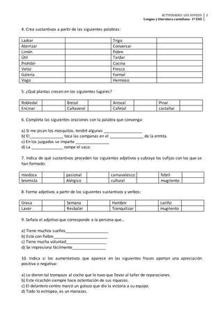 ACTIVIDADES: LOS SUFIJOS
Lengua y literatura castellana- 1º ESO
2
4. Crea sustantivos a partir de las siguientes palabras:
Ladrar Trigo
Aterrizar Conversar
Limón Pobre
Útil Tardar
Prohibir Cocina
Veloz Fresco
Galería Formal
Vago Hermoso
5. ¿Qué plantas crecen en los siguientes lugares?
Robledal Brezal Arrozal Pinar
Encinar Cañaveral Cafetal castañar
6. Completa las siguientes oraciones con la palabra que convenga:
a) Si me pican los mosquitos, tendré algunas _________________
b) El_______________ toca las campanas en el _______________ de la ermita.
c) En los juzgados se imparte _______________
d) La ______________ rompe el saco.
7. Indica de qué sustantivos proceden los siguientes adjetivos y subraya los sufijos con los que se
han formado:
miedosa pasional carnavalesco febril
bromista Alérgico cultural mugriento
8. Forma adjetivos a partir de los siguientes sustantivos y verbos:
Grasa Semana Hambre cariño
Lavar Resbalar Tranquilizar mugriento
9. Señala el adjetivo que corresponde a la persona que…
a) Tiene muchos sueños___________________
b) Está con fiebre________________________
c) Tiene mucha voluntad__________________
d) Se impresiona fácilmente_______________
10. Indica si los aumentativos que aparece en las siguientes frases aportan una apreciación
positiva o negativa:
a) Le dieron tal trompazo al coche que lo tuvo que llevar al taller de reparaciones.
b) Este ricachón siempre hace ostentación de sus riquezas.
c) El delantero centro marcó un golazo que dio la victoria a su equipo.
d) Todo lo estropea, es un manazas.
 