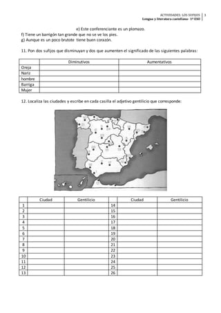 ACTIVIDADES: LOS SUFIJOS
Lengua y literatura castellana- 1º ESO
3
e) Este conferenciante es un plomazo.
f) Tiene un barrigón tan grande que no se ve los pies.
g) Aunque es un poco brutote tiene buen corazón.
11. Pon dos sufijos que disminuyan y dos que aumenten el significado de las siguientes palabras:
Diminutivos Aumentativos
Oreja
Nariz
hombre
Barriga
Mujer
12. Localiza las ciudades y escribe en cada casilla el adjetivo gentilicio que corresponde:
Ciudad Gentilicio Ciudad Gentilicio
1 14
2 15
3 16
4 17
5 18
6 19
7 20
8 21
9 22
10 23
11 24
12 25
13 26
 