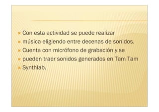 Con esta actividad se puede realizar
música eligiendo entre decenas de sonidos.
Cuenta con micrófono de grabación y se
pueden traer sonidos generados en Tam Tam
Synthlab.
 