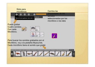Slots para
         micrófonos                        Cambia las
                                           propiedades de los
                                           sonidos
                                           seleccionados por los
                                           micrófono o los labs
Puedo grabar
Cuatro sonidos
Con cada
Micrófono.



Para buscar los sonidos grabados por el
Micrófono, voy a la pestaña Mysounds.
Cada micrófono tiene el sonido que grabé
 