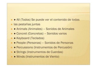 ● All (Todos) Se puede ver el contenido de todas
las pestañas juntas
● Animals (Animales) – Sonidos de Animales
● Concret (Concretos) – Sonidos varios
● Keyboard (Teclados)
● People (Personas) – Sonidos de Personas
● Percussions (Instrumentos de Percusión)
● Strings (Instrumentos de Cuerdas)
● Winds (Instrumentos de Viento)
 