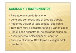 Para que un sonido funcione
tiene que ser arrastrado al área de trabajo.
Podemos utilizar el teclado igual que con el
Tam Tam Mini o encastrarle uno a varios Loops
Con el Loop encastrado, seleccionar el sonido
o instrumento, seleccionar el Loop y se
escucha el sonido. Otra forma es asignándole
una tecla.
 