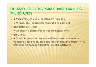 ● Asegurarse de que el sonido esté bien alto.
● Al hacer click en los botones 1 al 4 se activa el
micrófono por 1 seg.
● Empiezan a grabar cuando se empieza a emitir
el sonido.
● Queda la grabación en el micrófono correspondiente al
número seleccionado, para que funcione llevar el micrófono al
escritorio de trabajo, encastrar un Loop y activarlo.
 