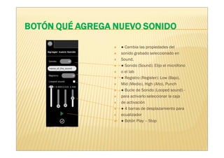 ● Cambia las propiedades del
sonido grabado seleccionado en
Sound.
● Sonido (Sound): Elijo el micrófono
o el lab
● Registro (Register): Low (Bajo),
Mid (Medio), High (Alto), Punch
● Bucle de Sonido (Looped sound) -
para activarlo seleccionar la caja
de activación
● 4 barras de desplazamiento para
ecualizador
● Botón Play – Stop
 