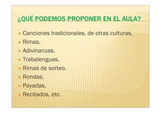 Canciones tradicionales, de otras culturas.
Rimas.
Adivinanzas.
Trabalenguas.
Rimas de sorteo.
Rondas.
Payadas.
Recitados, etc.
 