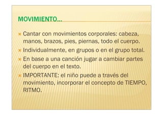 Cantar con movimientos corporales: cabeza,
manos, brazos, pies, piernas, todo el cuerpo.
Individualmente, en grupos o en el grupo total.
En base a una canción jugar a cambiar partes
del cuerpo en el texto.
IMPORTANTE: el niño puede a través del
movimiento, incorporar el concepto de TIEMPO,
RITMO.
 