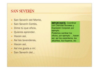 San Severín del Monte,
                         IMPORTANTE: Coordinar
San Severín Cortés,      con Ciencias Sociales y
Dime tú que oficio,      Expresión Corporal, por
                         ejemplo.
Quieres aprender.        Podemos cambiar los
Hacen así,               oficios, por ejemplo: …hacen
                         así, así los carpinteros, los
Así las lavanderas,      albañiles, los troperos, etc
Hacen así,
Así me gusta a mí.
San Severín del…
 