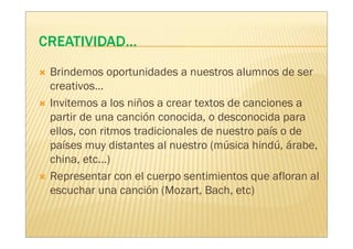 Brindemos oportunidades a nuestros alumnos de ser
creativos…
Invitemos a los niños a crear textos de canciones a
partir de una canción conocida, o desconocida para
ellos, con ritmos tradicionales de nuestro país o de
países muy distantes al nuestro (música hindú, árabe,
china, etc…)
Representar con el cuerpo sentimientos que afloran al
escuchar una canción (Mozart, Bach, etc)
 
