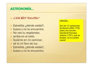 Estrellita”
CANCIÓN “Estrellita”
                            ORIGEN…

Estrellita ¿dónde estás?,
                    está    Son las 12 variaciones
                            de Mozart (AÑO 1778)
busco y no te encuentro.    sobre una canción
No veo tu resplandor,       estudiantil francesa
                            anterior (1761), que se
arriba en el cielo.         titulaba “ya te contaré
Guí
Guíame en mi caminar,       mamá”.
sé tú mi faro de luz.
Estrellita ¿dónde estás?,
                    está
busco y no te encuentro.
 