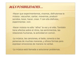 -Hacer que experimentemos, vivamos, disfrutemos la
música : escuchar, cantar, movernos, producir
sonidos, tocar, hacer, crear. Y con ello disfrutar,
experimentar, vivir.

-Hacer música no sólo “afina” la voz y el oído. También
tiene efectos sobre el ritmo, los sentimientos, las
relaciones humanas, la actividad en común.

-La música, las canciones, el baile, conecta a las
personas de muchas maneras, y ofrece formas para
expresar emociones de manera no verbal.

-La música está llamada a solucionar problemas.
 