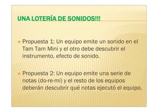 Propuesta 1: Un equipo emite un sonido en el
Tam Tam Mini y el otro debe descubrir el
instrumento, efecto de sonido.

Propuesta 2: Un equipo emite una serie de
notas (do-re-mi) y el resto de los equipos
deberán descubrir qué notas ejecutó el equipo.
 