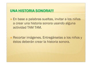 En base a palabras sueltas, invitar a los niños
a crear una historia sonora usando alguna
actividad TAM TAM.

Recortar imágenes. Entregárselas a los niños y
éstos deberán crear la historia sonora.
 