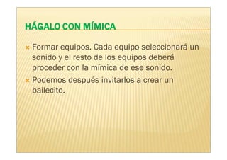 Formar equipos. Cada equipo seleccionará un
sonido y el resto de los equipos deberá
proceder con la mímica de ese sonido.
Podemos después invitarlos a crear un
bailecito.
 