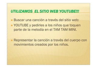 Buscar una canción a través del sitio web:
YOUTUBE y pedirles a los niños que toquen
parte de la melodía en el TAM TAM MINI.

Representar la canción a través del cuerpo con
movimientos creados por los niños.
 