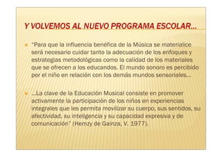 “Para que la influencia benéfica de la Música se materialice
será necesario cuidar tanto la adecuación de los enfoques y
estrategias metodológicas como la calidad de los materiales
que se ofrecen a los educandos. El mundo sonoro es percibido
por el niño en relación con los demás mundos sensoriales...

…La clave de la Educación Musical consiste en promover
activamente la participación de los niños en experiencias
integrales que les permita movilizar su cuerpo, sus sentidos, su
afectividad, su inteligencia y su capacidad expresiva y de
comunicación” (Hemzy de Gainza, V. 1977).
 