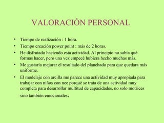 VALORACIÓN PERSONAL   Tiempo de realización : 1 hora. Tiempo creación power point : más de 2 horas.  He disfrutado haciendo esta actividad. Al principio no sabía qué formas hacer, pero una vez empecé hubiera hecho muchas más.  Me gustaría mejorar el resultado del planchado para que quedara más uniforme.  El modelaje con arcilla me parece una actividad muy apropiada para trabajar con niños con nee porqué se trata de una actividad muy completa para desarrollar multitud de capacidades, no solo motrices sino también emocionales .  