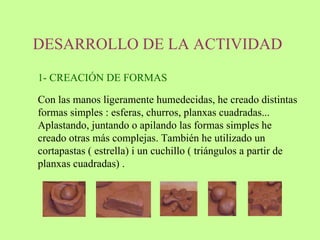 DESARROLLO DE LA ACTIVIDAD   Con las manos ligeramente humedecidas, he creado distintas formas simples : esferas, churros, planxas cuadradas... Aplastando, juntando o apilando las formas simples he creado otras más complejas. También he utilizado un cortapastas ( estrella) i un cuchillo ( triángulos a partir de planxas cuadradas) .  1- CREACIÓN DE FORMAS 