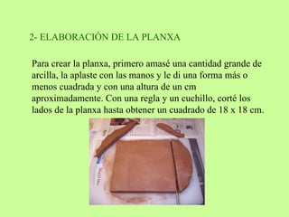 2- ELABORACIÓN DE LA PLANXA  Para crear la planxa, primero amasé una cantidad grande de arcilla, la aplaste con las manos y le di una forma más o menos cuadrada y con una altura de un cm aproximadamente. Con una regla y un cuchillo, corté los lados de la planxa hasta obtener un cuadrado de 18 x 18 cm.  