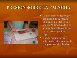 PRESION SOBRE LA PALNCHA La presión se ha realizado con un rodillo de madera utilizado en los talleres de arcilla. Al ser de madera no se pega la arcilla, por lo que no es necesario utilizar papel. Con la presión se han adherido los elementos de la composición a la plancha. 