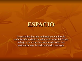 ESPACIO La actividad ha sido realizada en el taller de cerámica del colegio de educación especial donde trabajo y en el que he encontrado todos los materiales para la realización de la misma. 