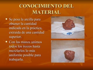 CONOCIMIENTO DEL MATERIAL Se pesa la arcilla para obtener la cantidad indicada en la práctica, extraída de una cantidad superior. Con las manos unimos todos los trozos hasta mezclarlos lo más uniforme posible para trabajarla. 