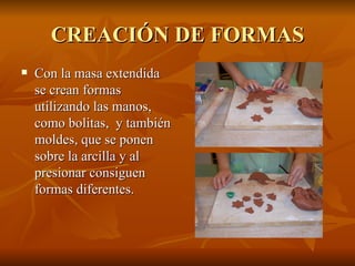 CREACIÓN DE FORMAS Con la masa extendida se crean formas utilizando las manos, como bolitas,  y también moldes, que se ponen sobre la arcilla y al presionar consiguen formas diferentes. 