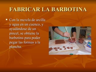 FABRICAR LA BARBOTINA Con la mezcla de arcilla y agua en un cuenco, y ayudándose de un pincel, se obtiene la barbotina para poder pegar las formas a la plancha. 
