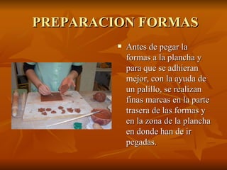PREPARACION FORMAS Antes de pegar la formas a la plancha y para que se adhieran mejor, con la ayuda de un palillo, se realizan finas marcas en la parte trasera de las formas y en la zona de la plancha en donde han de ir pegadas. 