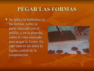 PEGAR LAS FORMAS Se aplica la barbotina en las formas, sobre la parte marcada con el palillo, y en la plancha, sobre la zona marcada para pegar la forma. En este caso es un árbol la figura central de la composición. 