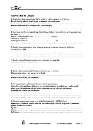 La maratón
COLEGIO SAN AGUSTÍN VALLADOLID ACTIVIDADES DE VERANO página 11
Actividades de Lengua
1. Copia las oraciones sustituyendo las palabras subrayadas por su sinónimo:
Desde la entrada de la vivienda se accede a tres alcobas.
…………………………………………………………………………………………………...
El camino hasta la cima resultaba muy abrupto.
…………………………………………………………………………………………………...
2. Completa con la misma palabra polisémica y añade otra oración más en la que aparezca
esa palabra.
Compré en la panadería una…………………………..de pan.
Se tomó el café en la ……………………………………………
Hace ejercicios en la ……………………………….………fija.
…………………………………………………………………………………………………...
3. Escribe tres oraciones de siete palabras cada una en las que aparezcan las formas
contractas al y del.
…………………………………………………………………………………………………...
…………………………………………………………………………………………………...
…………………………………………………………………………………………………...
4. Escribe tres palabras compuestas que empiecen por guarda.
……………………………………
…………………………………....
……………………………………
5. Escribe dos oraciones con los determinantes que se indican:
Un demostrativo y un numeral ordinal
…………………………………………………………………………………………………...
Un interrogativo y un indefinido.
…………………………………………………………………………………………………...
6. Forma parejas de palabras de la misma familia y escríbelas:
Absorber, obstaculizar, abstenerse, absoluto, abdomen, abstraer, abdominal,
abstracto, absorbente, abstención, absolutamente, objetor, observar,
observador, obstáculo, objeción.
…………………………………………………………………………………………………..
…………………………………………………………………………………………………..
…………………………………………………………………………………………………..
7. Clasifica las siguientes palabras en AGUDAS, LLANAS y ESDRÚJULAS:
Miércoles, estación, viento, comió, estáis huésped, notéis, lingüística, piérdete,
peine, huérfano, fuimos.
Agudas…………………………………………………………………………………………...
Llanas……………………………………………………………………...……………………..
Esdrújulas………………………………………………………………………………………...
 