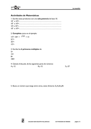 La maratón
COLEGIO SAN AGUSTÍN VALLADOLID ACTIVIDADES DE VERANO página 12
Actividades de Matemáticas
1. Escribe estos productos con una sola potencia de base 10.
102
x 103
=……………………………………………………………
104
x 103
=……………………………………………………………
105
x 102
=…………………………………………………………….
106
x 104
=……………………………………………………………
2. Completa como en el ejemplo:
132
= 169 = 169 = 13
212
=
352
=
152
=
3. Escribe los 6 primeros múltiplos de:
5=
12=
8=
100=
4. Calcula el m.c.m. de los siguientes pares de números:
4 y 12 8 y 12 3 y 27
5. Busca un número que tenga entre otros, estos divisores: 2, 4, 6 y 8.
 