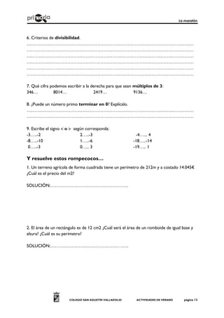 La maratón
COLEGIO SAN AGUSTÍN VALLADOLID ACTIVIDADES DE VERANO página 13
6. Criterios de divisibilidad.
…………………………………………………………………………………………………
…………………………………………………………………………………………………
…………………………………………………………………………………………………
…………………………………………………………………………………………………
…………………………………………………………………………………………………
…………………………………………………………………………………………………
7. Qué cifra podemos escribir a la derecha para que sean múltiplos de 3:
346… 8014… 2419… 9136…
8. ¿Puede un número primo terminar en 0? Explícalo.
…………………………………………………………………………………………………
…………………………………………………………………………………………………
9. Escribe el signo  o  según corresponda:
-3…..-2 2…..-3 -4…... 4
-8…..-10 1…..-6 -18…..-14
0…..-3 0….. 3 -19….. 1
Y resuelve estos rompecocos…
1. Un terreno agrícola de forma cuadrada tiene un perímetro de 212m y a costado 14.045€
¿Cuál es el precio del m2?
SOLUCIÓN:…………………………………………….
2. El área de un rectángulo es de 12 cm2 ¿Cuál será el área de un romboide de igual base y
altura? ¿Cuál es su perímetro?
SOLUCIÓN:…………………………………………….
 