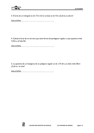 La maratón
COLEGIO SAN AGUSTÍN VALLADOLID ACTIVIDADES DE VERANO página 14
3. El área de un triángulo es de 17,5 cm2 si su base es de 7cm ¿Cuál es su altura?
SOLUCIÓN:…………………………………………….
4. Calcula el área de un terreno que tiene forma de pentágono regular y cuya apotema mide
7,25m y el lado 8m
SOLUCIÓN:…………………………………………….
5. La apotema de un hexágono de un polígono regular es de 1,73 dm y su lado mide 20cm
¿Cuál es su área?
SOLUCIÓN:…………………………………………….
 