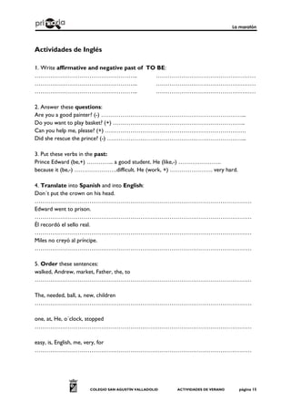 La maratón
COLEGIO SAN AGUSTÍN VALLADOLID ACTIVIDADES DE VERANO página 15
Actividades de Inglés
1. Write affirmative and negative past of TO BE:
…………………………………………….. ……………………………………………
…………………………………………….. ……………………………………………
…………………………………………….. ……………………………………………
2. Answer these questions:
Are you a good painter? (-) ………………………………………………………………...
Do you want to play basket? (+) …………………………………………………………..
Can you help me, please? (+) ………………………………………………………………
Did she rescue the prince? (-) ……………………………………………………………...
3. Put these verbs in the past:
Prince Edward (be,+) ………….. a good student. He (like,-) ………………….
because it (be,-) ………………….difficult. He (work, +) …………………. very hard.
4. Translate into Spanish and into English:
Don´t put the crown on his head.
…………………………………………………………………………………………………
Edward went to prison.
…………………………………………………………………………………………………
Él recordó el sello real.
…………………………………………………………………………………………………
Miles no creyó al príncipe.
…………………………………………………………………………………………………
5. Order these sentences:
walked, Andrew, market, Father, the, to
…………………………………………………………………………………………………
The, needed, ball, a, new, children
…………………………………………………………………………………………………
one, at, He, o´clock, stopped
…………………………………………………………………………………………………
easy, is, English, me, very, for
…………………………………………………………………………………………………
 