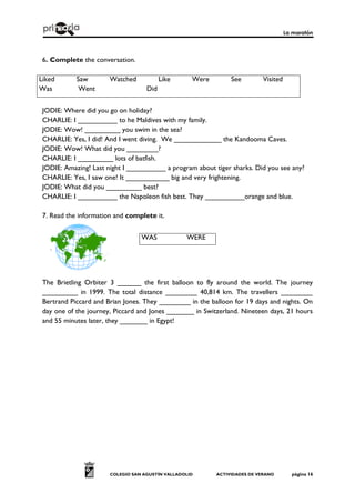 La maratón
COLEGIO SAN AGUSTÍN VALLADOLID ACTIVIDADES DE VERANO página 16
6. Complete the conversation.
Liked Saw Watched Like Were See Visited
Was Went Did
JODIE: Where did you go on holiday?
CHARLIE: I __________ to he Maldives with my family.
JODIE: Wow! _________ you swim in the sea?
CHARLIE: Yes, I did! And I went diving. We ____________ the Kandooma Caves.
JODIE: Wow! What did you ________?
CHARLIE: I _________ lots of batfish.
JODIE: Amazing! Last night I __________ a program about tiger sharks. Did you see any?
CHARLIE: Yes, I saw one! It ___________ big and very frightening.
JODIE: What did you _________ best?
CHARLIE: I __________ the Napoleon fish best. They __________orange and blue.
7. Read the information and complete it.
The Brietling Orbiter 3 ______ the first balloon to fly around the world. The journey
_________ in 1999. The total distance ________ 40,814 km. The travellers ________
Bertrand Piccard and Brian Jones. They ________ in the balloon for 19 days and nights. On
day one of the journey, Piccard and Jones _______ in Switzerland. Nineteen days, 21 hours
and 55 minutes later, they _______ in Egypt!
WAS WERE
 