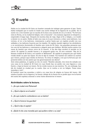 El sueño
COLEGIO SAN AGUSTÍN VALLADOLID ACTIVIDADES DE VERANO página 17
El sueño
Había en la ciudad de El Cairo un hombre cansado de trabajar para ganarse el pan. Tanto
había trabajado que el sueño lo rindió una noche debajo de la higuera de su jardín. En el
sueño vio a otro hombre que se sacaba de la boca una moneda de oro y le decía: “Tu fortuna
está en Persia, en la ciudad de Isfaján; vete a buscarla”. A la mañana siguiente se despertó y
emprendió el largo viaje. Después de muchos días de viaje, llegó al fin a Isfaján, y se tendió
a dormir en un patio. Había al lado una casa en la que entraron a robar unos ladrones. Los
vecinos, al ver a los ladrones, comenzaron a gritar hasta que un capitán acudió con sus
soldados y los ladrones huyeron por los tejados. El capitán mandó registrar los alrededores
y se encontraron durmiendo al hombre que venía de El Cairo. Los guardias pensaron que
era uno de los ladrones y comenzaron a pegarle para que hablara. Recibió tantos azotes con
varas de bambú que estuvo cerca de la muerte. A los dos días recobró el sentido en la
cárcel. El capitán lo mandó buscar y le preguntó quién era. El otro contestó: “Soy de la
famosa ciudad de El Cairo y mi nombre es Mohamed”. El capitán le preguntó por qué había
venido desde un país tan lejano. El otro le dijo la verdad: “Un hombre me ordenó en sueños
que viniera, porque aquí estaba mi fortuna. Ya estoy en Isfaján y veo que la fortuna que me
prometió deben ser los azotes que tan generosamente me dieron”.
Ante estas palabras, el capitán se rió y le contó: “Hombre alocado, tres veces he soñado con
una casa en la ciudad de El Cairo en cuyo fondo hay un jardín con una higuera y una
fuente, y bajo la fuente un tesoro. No he creído nunca en esa mentira. Tú, sin embargo, has
ido de ciudad en ciudad por tu sueño. Que no te vuelva a ver en Isfaján. Toma estas
monedas y vete”.
El hombre tomó las monedas y volvió a su casa loco de alegría en busca del tesoro. Allí
estaba el jardín con la higuera y la fuente; debajo de la fuente de su jardín (que era la fuente
del sueño del capitán) comenzó a cavar hasta desenterrar el tesoro.
Actividades sobre la lectura.
1.- ¿En qué ciudad vivía Mohamed?
…………………………………………………………………………………………………...
2.- ¿ Qué la dijeron en el sueño?
…………………………………………………………………………………………………...
3.- ¿En qué ciudad lo confundieron con un ladrón?
…………………………………………………………………………………………………...
4.- ¿ Qué le hicieron los guardias?
…………………………………………………………………………………………………...
5.- ¿ Qué le dijo el capitán?
………………………………………………………………………………………………..…
6.- ¿Quién le dio unas monedas para que pudiera volver a su casa?
…………………………………………………………………………………………………..
3
 