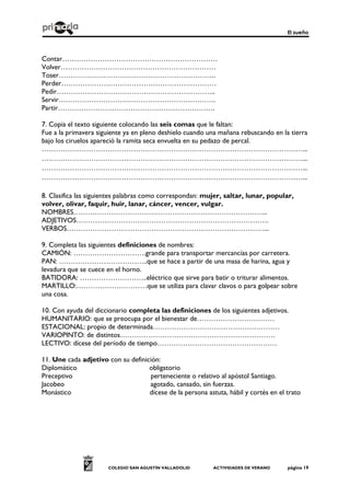 El sueño
COLEGIO SAN AGUSTÍN VALLADOLID ACTIVIDADES DE VERANO página 19
Contar…………………………………………………………
Volver…………………………………………………………
Toser………………………………………………………….
Perder…………………………………………………………
Pedir…………………………………………………………..
Servir………………………………………………………….
Partir………………………………………………………….
7. Copia el texto siguiente colocando las seis comas que le faltan:
Fue a la primavera siguiente ya en pleno deshielo cuando una mañana rebuscando en la tierra
bajo los ciruelos apareció la ramita seca envuelta en su pedazo de percal.
…………………………………………………………………………………………………...
…………………………………………………………………………………………………...
…………………………………………………………………………………………………...
…………………………………………………………………………………………………...
8. Clasifica las siguientes palabras como correspondan: mujer, saltar, lunar, popular,
volver, olivar, faquir, huir, lanar, cáncer, vencer, vulgar.
NOMBRES………………………………………………………………………..
ADJETIVOS……………………………………………………………………….
VERBOS…………………………………………………………………………...
9. Completa las siguientes definiciones de nombres:
CAMIÓN: ………………………….grande para transportar mercancías por carretera.
PAN: ………………………………..que se hace a partir de una masa de harina, agua y
levadura que se cuece en el horno.
BATIDORA: ………………………..eléctrico que sirve para batir o triturar alimentos.
MARTILLO:…………………………que se utiliza para clavar clavos o para golpear sobre
una cosa.
10. Con ayuda del diccionario completa las definiciones de los siguientes adjetivos.
HUMANITARIO: que se preocupa por el bienestar de……………………………
ESTACIONAL: propio de determinada………………………………………………
VARIOPINTO: de distintos…………………………………………………………
LECTIVO: dícese del período de tiempo……………………………………………
11. Une cada adjetivo con su definición:
Diplomático obligatorio
Preceptivo perteneciente o relativo al apóstol Santiago.
Jacobeo agotado, cansado, sin fuerzas.
Monástico dícese de la persona astuta, hábil y cortés en el trato
 