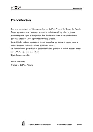 Presentación
COLEGIO SAN AGUSTÍN VALLADOLID ACTIVIDADES DE VERANO página 2
Presentación
Este es el cuaderno de actividades para el verano de 6º de Primaria del Colegio San Agustín.
Tienes la gran suerte de contar con un material exclusivo que los profesores hemos
preparado para ti según lo trabajado en clase durante este curso. Es un cuaderno único,
personal, auténtico,… que esperamos disfrutes y aprecies.
Las actividades están agrupadas en 6. En cada bloque hay una lectura, preguntas sobre la
lectura, ejercicios de lengua, cuentas, problemas, juegos…
Te recomendamos que trabajes un poco cada día para que no se te olviden las cosas de este
curso. No lo dejes todo para el final.
Ojalá disfrutes con ellas.
Felices vacaciones.
Profesores de 6º de Primaria
 