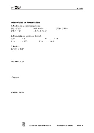 El sueño
COLEGIO SAN AGUSTÍN VALLADOLID ACTIVIDADES DE VERANO página 20
Actividades de Matemáticas
1. Realiza las operaciones siguientes:
(-4) + (-2) = (-10) + (-5)= (-20) + (– 12)=
(+8) + (+4)= (-8) + (-2) + (-6)=
2. Completa con un número decimal:
0,9  ………  1 3  ………  3,1
1,2  ………  1,25 0,3  ………  0,31
3. Realiza
8,94201 : 35,6=
3970842 : 39, 7=
90810 =
634978 x 7,809=
 
