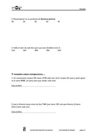 El sueño
COLEGIO SAN AGUSTÍN VALLADOLID ACTIVIDADES DE VERANO página 21
4. Descomponer en un producto de factores primos:
40 54 65 63 45
5. Halla el valor de cada letra para que sean divisibles entre 3:
21A 3A7 49A 70A 2A7
Y resuelve estos rompecocos…
1. Un comerciante compra 432 vasos a 0,9€ cada vaso. Se le rompen 26 vasos y quiere ganar
en la venta 98,8€. ¿A cómo tiene que vender cada vaso?
SOLUCIÓN:…………………………………………….
2. Juan y Antonio tienen entre los dos 746€, Juan tiene 12€ ,más que Antonio ¿Cuánto
dinero tiene cada uno?
SOLUCIÓN:…………………………………………….
 