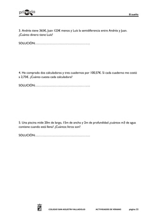 El sueño
COLEGIO SAN AGUSTÍN VALLADOLID ACTIVIDADES DE VERANO página 22
3. Andrés tiene 365€, Juan 123€ menos y Luís la semidiferencia entre Andrés y Juan.
¿Cuánto dinero tiene Luís?
SOLUCIÓN:…………………………………………….
4. He comprado dos calculadoras y tres cuadernos por 100,57€. Si cada cuaderno me costó
a 2,75€. ¿Cuánto cuesta cada calculadora?
SOLUCIÓN:…………………………………………….
5. Una piscina mide 20m de largo, 15m de ancho y 2m de profundidad ¿cuántos m3 de agua
contiene cuando está llena? ¿Cuántos litros son?
SOLUCIÓN:…………………………………………….
 