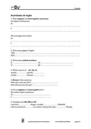 El sueño
COLEGIO SAN AGUSTÍN VALLADOLID ACTIVIDADES DE VERANO página 23
Actividades de Inglés
1. Make negative and interrogative sentences:
He helped a blind person
N:
…………………………………………………………………………………………………...
I:
…………………………………………………………………………………………………...
We exchanged some books
N:
…………………………………………………………………………………………………...
I:
…………………………………………………………………………………………………...
2. Write these years in English:
1492……………………………………………………………………………………………..
2015…………………………………………………………………………………………......
3. Write these ordinal numbers:
2º ………………………………… 15º ……………………………………………..
3º ………………………………… 20º ……………………………………………..
4. Which sound is it? /d/, /id/, /t/:
wanted …………….. painted ………………
needed …………….. listened ………………
5. Answer these questions:
What year were you born? …………………………………….
How old were you last year? …………………………………..
6. Put in negative and interrogative form:
My mother tidied my bedroom
N: …………………………………………………….
I: ………………………………………………………
7. Complete with IN, ON or AT:
I was born ……………… August. I studied …………………..Valladolid.
I did my homework …………six o’clock. I started this exam …………… Monday.
 
