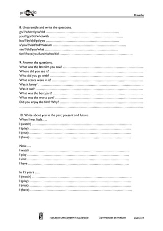 El sueño
COLEGIO SAN AGUSTÍN VALLADOLID ACTIVIDADES DE VERANO página 24
8. Unscramble and write the questions.
go/?/where/you/did ………………………………………………………….
you/?/go/did/who/with ………………………………………………………….
bus/?/by/did/go/you ………………………………………………………….
a/you/?/visit/did/museum ………………………………………………………….
see/?/did/you/what ………………………………………………………….
for/?/have/you/lunch/what/did ………………………………………………………….
9. Answer the questions.
What was the last film you saw? ………………………………………………………………..
Where did you see it? …………………………………………………………………………..
Who did you go with? …………………………………………………………………………..
What actors were in it? ………………………………………………………………………...
Was it funny? ……………………………………………………………………………………
Was it sad? ……………………………………………………………………………………...
What was the best part? ………………………………………………………………………..
What was the worst part? ……………………………………………………………………...
Did you enjoy the film? Why? …………………………………………………………………..
…………………………………………………………………………………………………...
10. Write about you in the past, present and future.
When I was little…..
I (watch) ……………………………………………………………………………….
I (play) …………………………………………………………………………………
I (visit) …………………………………………………………………………………
I (have) ………………………………………………………………………………...
Now…..
I watch ……………………………………………………………………………….
I play …………………………………………………………………………………
I visit …………………………………………………………………………………
I have ………………………………………………………………………………...
In 15 years …..
I (watch) ……………………………………………………………………………….
I (play) …………………………………………………………………………………
I (visit) …………………………………………………………………………………
I (have) …………………………………………………………………………………
 