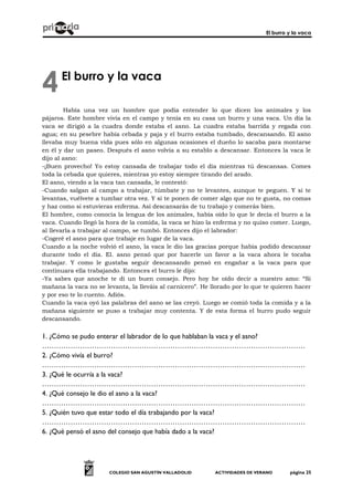 El burro y la vaca
COLEGIO SAN AGUSTÍN VALLADOLID ACTIVIDADES DE VERANO página 25
El burro y la vaca
Había una vez un hombre que podía entender lo que dicen los animales y los
pájaros. Este hombre vivía en el campo y tenía en su casa un burro y una vaca. Un día la
vaca se dirigió a la cuadra donde estaba el asno. La cuadra estaba barrida y regada con
agua; en su pesebre había cebada y paja y el burro estaba tumbado, descansando. El asno
llevaba muy buena vida pues sólo en algunas ocasiones el dueño lo sacaba para montarse
en él y dar un paseo. Después el asno volvía a su establo a descansar. Entonces la vaca le
dijo al asno:
-¡Buen provecho! Yo estoy cansada de trabajar todo el día mientras tú descansas. Comes
toda la cebada que quieres, mientras yo estoy siempre tirando del arado.
El asno, viendo a la vaca tan cansada, le contestó:
-Cuando salgan al campo a trabajar, túmbate y no te levantes, aunque te peguen. Y si te
levantas, vuélvete a tumbar otra vez. Y si te ponen de comer algo que no te gusta, no comas
y haz como si estuvieras enferma. Así descansarás de tu trabajo y comerás bien.
El hombre, como conocía la lengua de los animales, había oído lo que le decía el burro a la
vaca. Cuando llegó la hora de la comida, la vaca se hizo la enferma y no quiso comer. Luego,
al llevarla a trabajar al campo, se tumbó. Entonces dijo el labrador:
-Cogeré el asno para que trabaje en lugar de la vaca.
Cuando a la noche volvió el asno, la vaca le dio las gracias porque había podido descansar
durante todo el día. El. asno pensó que por hacerle un favor a la vaca ahora le tocaba
trabajar. Y como le gustaba seguir descansando pensó en engañar a la vaca para que
continuara ella trabajando. Entonces el burro le dijo:
-Ya sabes que anoche te di un buen consejo. Pero hoy he oído decir a nuestro amo: “Si
mañana la vaca no se levanta, la lleváis al carnicero”. He llorado por lo que te quieren hacer
y por eso te lo cuento. Adiós.
Cuando la vaca oyó las palabras del asno se las creyó. Luego se comió toda la comida y a la
mañana siguiente se puso a trabajar muy contenta. Y de esta forma el burro pudo seguir
descansando.
1. ¿Cómo se pudo enterar el labrador de lo que hablaban la vaca y el asno?
…………………………………………………………………………………………………
2. ¿Cómo vivía el burro?
…………………………………………………………………………………………………
3. ¿Qué le ocurría a la vaca?
…………………………………………………………………………………………………
4. ¿Qué consejo le dio el asno a la vaca?
…………………………………………………………………………………………………
5. ¿Quién tuvo que estar todo el día trabajando por la vaca?
…………………………………………………………………………………………………
6. ¿Qué pensó el asno del consejo que había dado a la vaca?
4
 