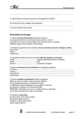 El burro y la vaca
COLEGIO SAN AGUSTÍN VALLADOLID ACTIVIDADES DE VERANO página 26
…………………………………………………………………………………………………
7. ¿ Qué le dijo a la vaca para que fuera al día siguiente a trabajar?
…………………………………………………………………………………………………
8. ¿Cómo fue la vaca a trabajar al día siguiente?
…………………………………………………………………………………………………
9. ¿Cómo titularías este cuento?
…………………………………………………………………………………………………
Actividades de Lengua
1. Coloca comas y dos puntos donde sea necesario.
Las estaciones del año son primavera verano otoño e invierno
Los dedos de la mano son cinco pulgar índice corazón anular y meñique.
Alejandro juega al tenis al fútbol y al baloncesto.
2. Analiza las siguientes formas verbales indicando persona, número, tiempo y modo.
Han venido…………………………………………………………………………………...…..
Habéis………………………………………………………………………………………..…..
Hubiéramos……………………………………………………………………………………...
3. Completa las definiciones con los verbos apartar, guarecer, terminar.
cobijar: ........................................................ a alguien, generalmente de la intemperie.
acabar: ......................................................... algo.
distraer: ....................................................... la atención de alguien.
4. Separa el lexema de sus morfemas en las siguientes palabras.
inhumano:.........................................................................................................................................................
acercar: ............................................................................................................................................................
imperfección: ................................................................................................................................................
submarinista: ...................................................................................................................................................
5. Coloca comillas o paréntesis donde corresponda.
Pablo nos advirtió: Vuestra madre está muy enfadada.
El río Guadiana desemboca en Ayamonte Huelva.
La RAE Real Academia Española tiene una página en Internet.
Las Meninas se exhiben en el Museo del Prado.
PRINCESA.- Llevándose una mano a la cabeza. Me voy a desmayar.
Voy a titular el proyecto La vida en comunidad.
6. Subraya los adverbios.
El nuevo avión no es menos ruidoso.
Hoy habéis jugado muy bien.
También tú reaccionaste tarde.
Quizá venga temprano.
 